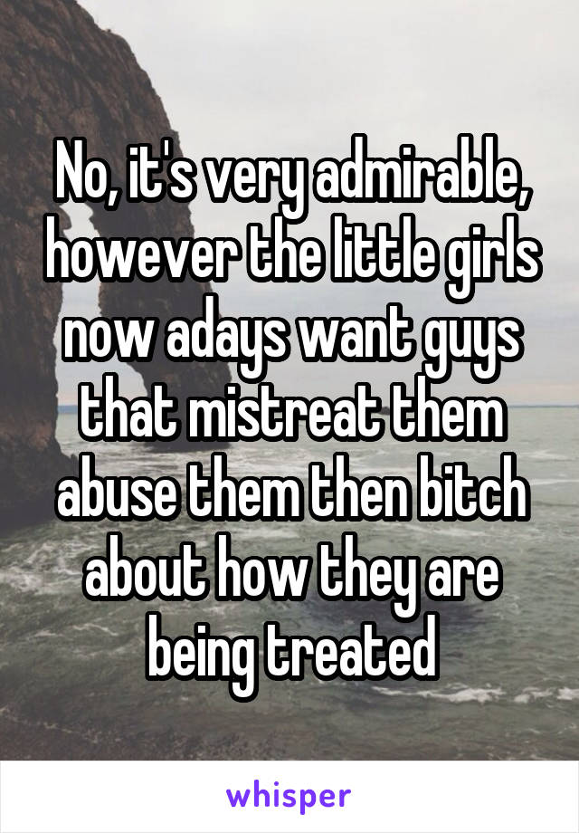 No, it's very admirable, however the little girls now adays want guys that mistreat them abuse them then bitch about how they are being treated