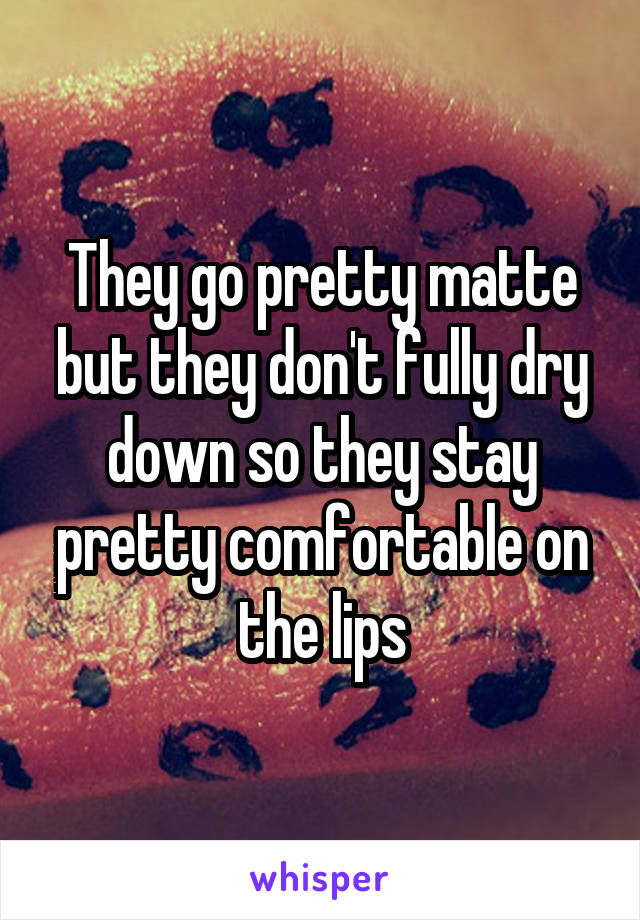 They go pretty matte but they don't fully dry down so they stay pretty comfortable on the lips