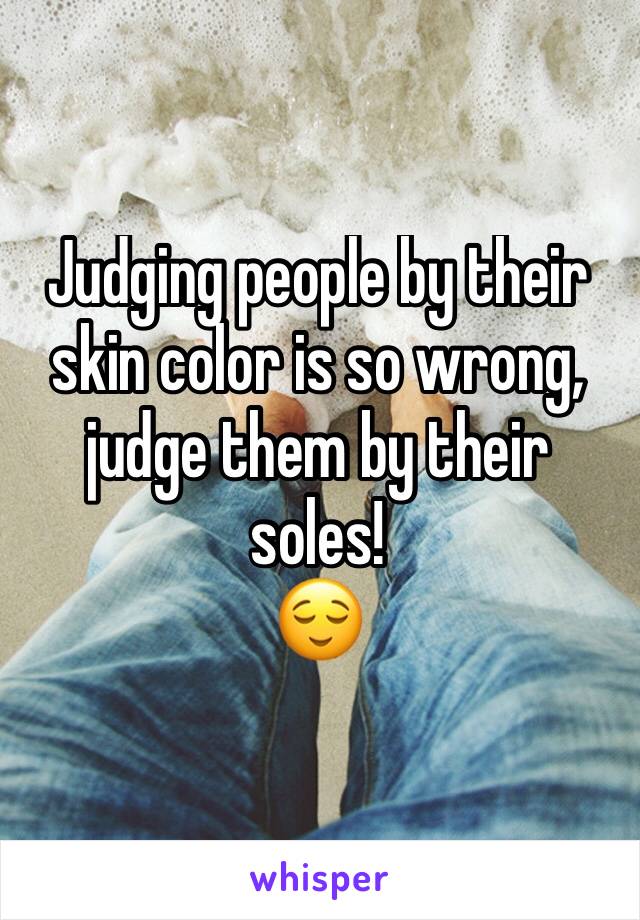 Judging people by their skin color is so wrong, judge them by their soles! 
😌