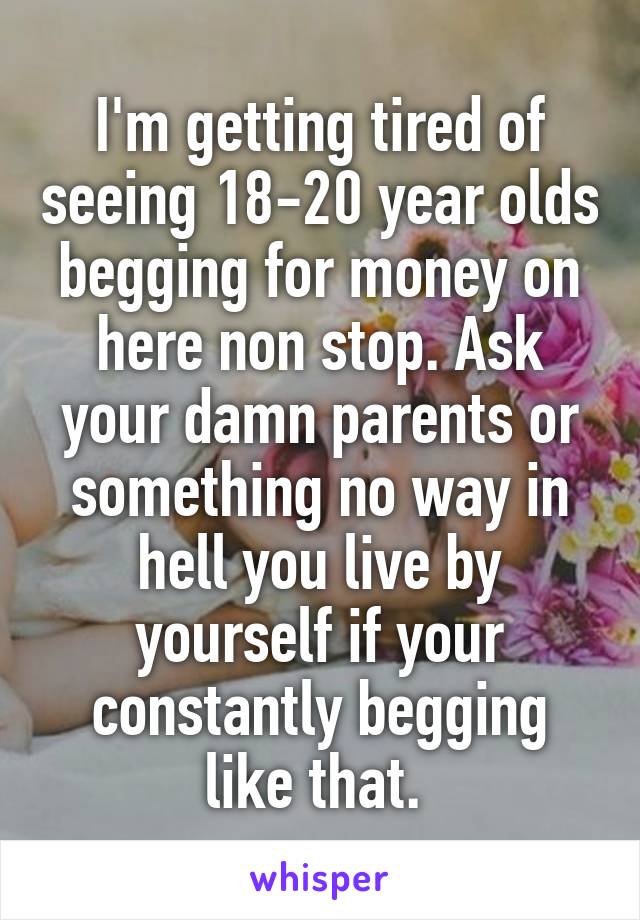 I'm getting tired of seeing 18-20 year olds begging for money on here non stop. Ask your damn parents or something no way in hell you live by yourself if your constantly begging like that. 