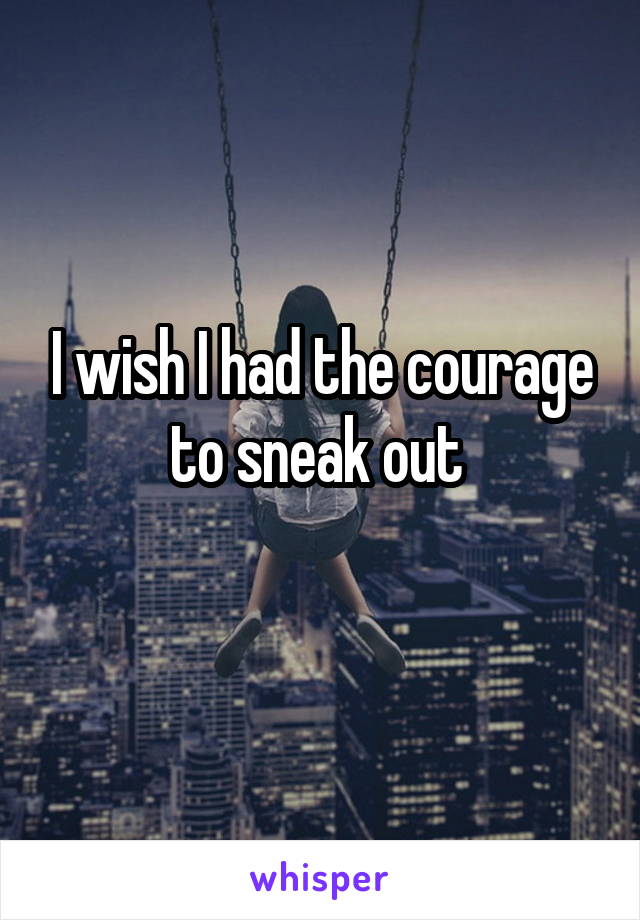 I wish I had the courage to sneak out 
