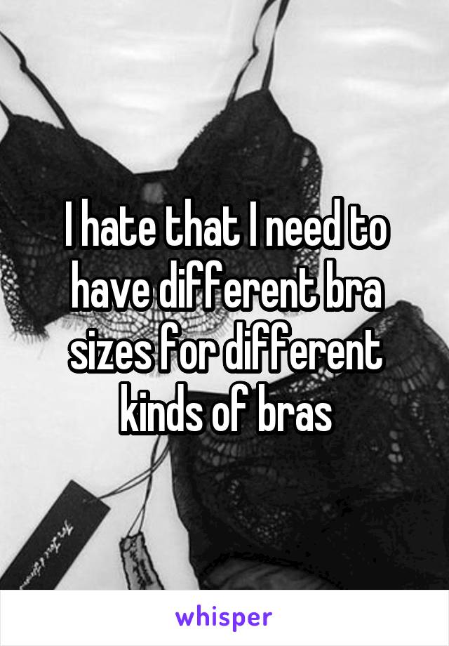 I hate that I need to have different bra sizes for different kinds of bras
