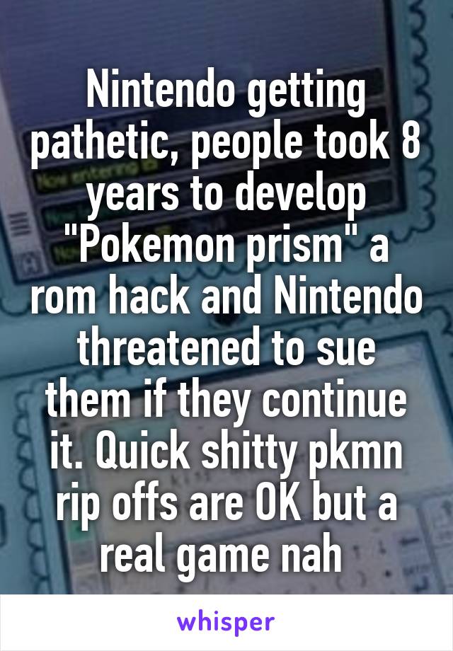 Nintendo getting pathetic, people took 8 years to develop "Pokemon prism" a rom hack and Nintendo threatened to sue them if they continue it. Quick shitty pkmn rip offs are OK but a real game nah 