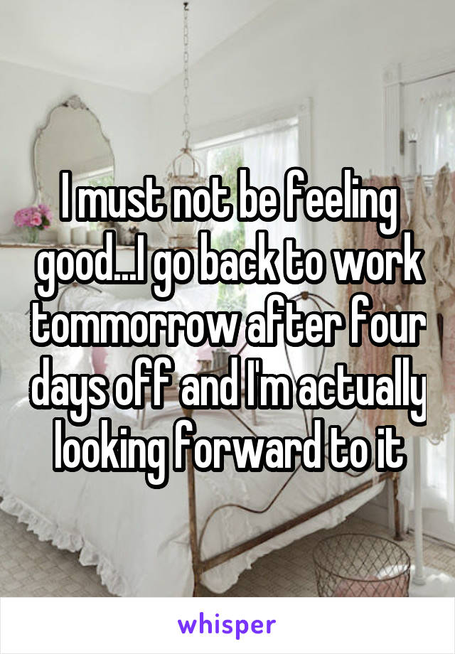 I must not be feeling good...I go back to work tommorrow after four days off and I'm actually looking forward to it