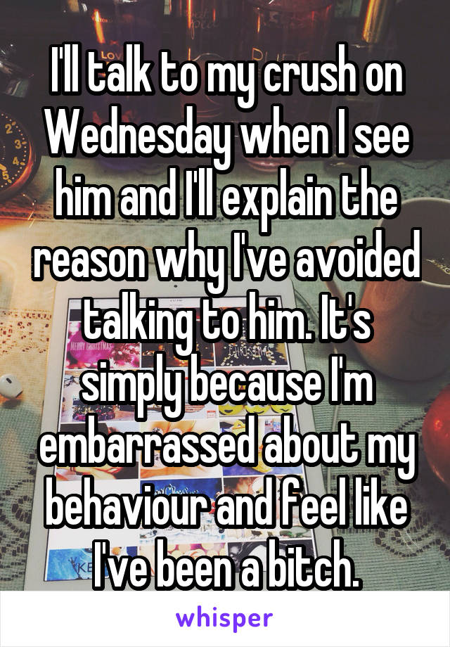 I'll talk to my crush on Wednesday when I see him and I'll explain the reason why I've avoided talking to him. It's simply because I'm embarrassed about my behaviour and feel like I've been a bitch.
