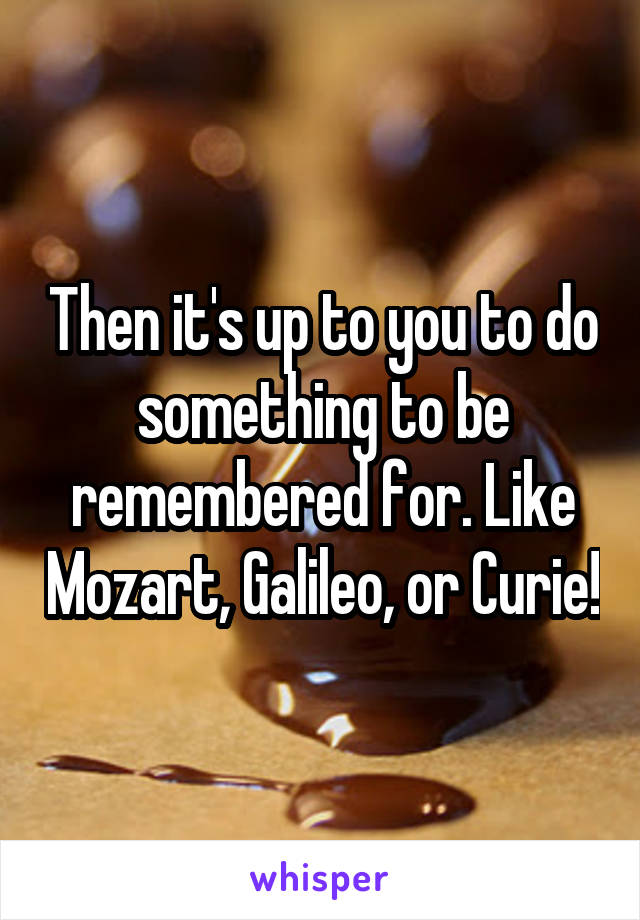 Then it's up to you to do something to be remembered for. Like Mozart, Galileo, or Curie!