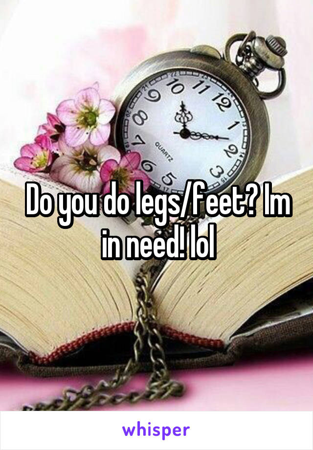 Do you do legs/feet? Im in need! lol