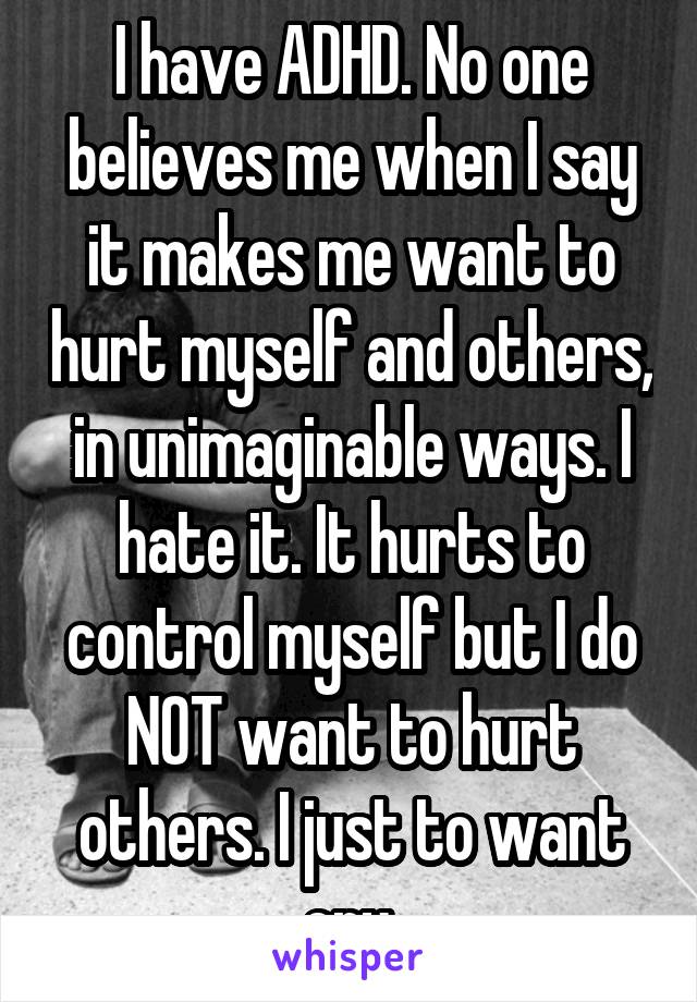 I have ADHD. No one believes me when I say it makes me want to hurt myself and others, in unimaginable ways. I hate it. It hurts to control myself but I do NOT want to hurt others. I just to want cry.