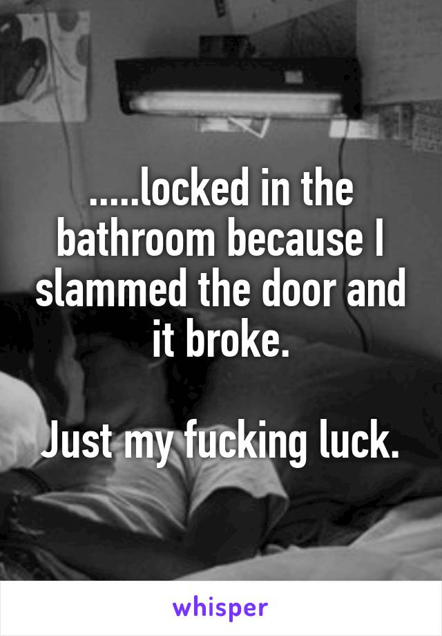 .....locked in the bathroom because I slammed the door and it broke.

Just my fucking luck.