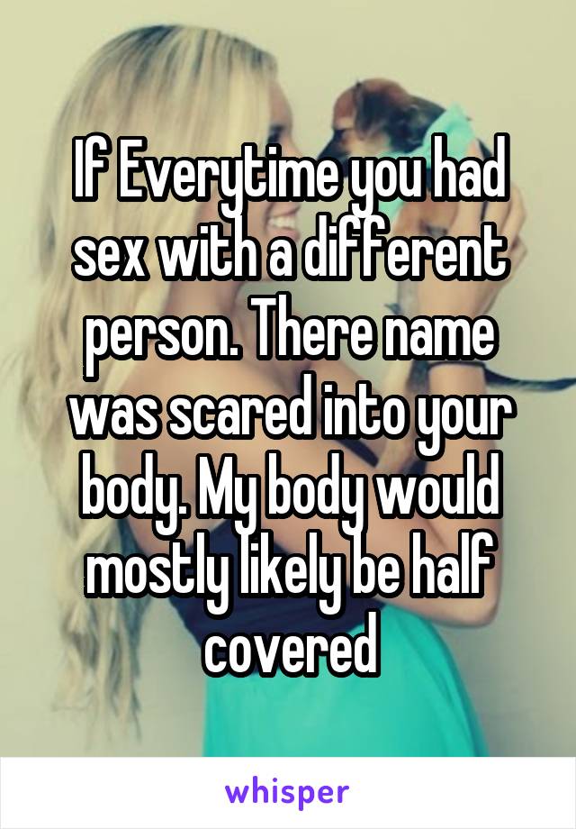 If Everytime you had sex with a different person. There name was scared into your body. My body would mostly likely be half covered