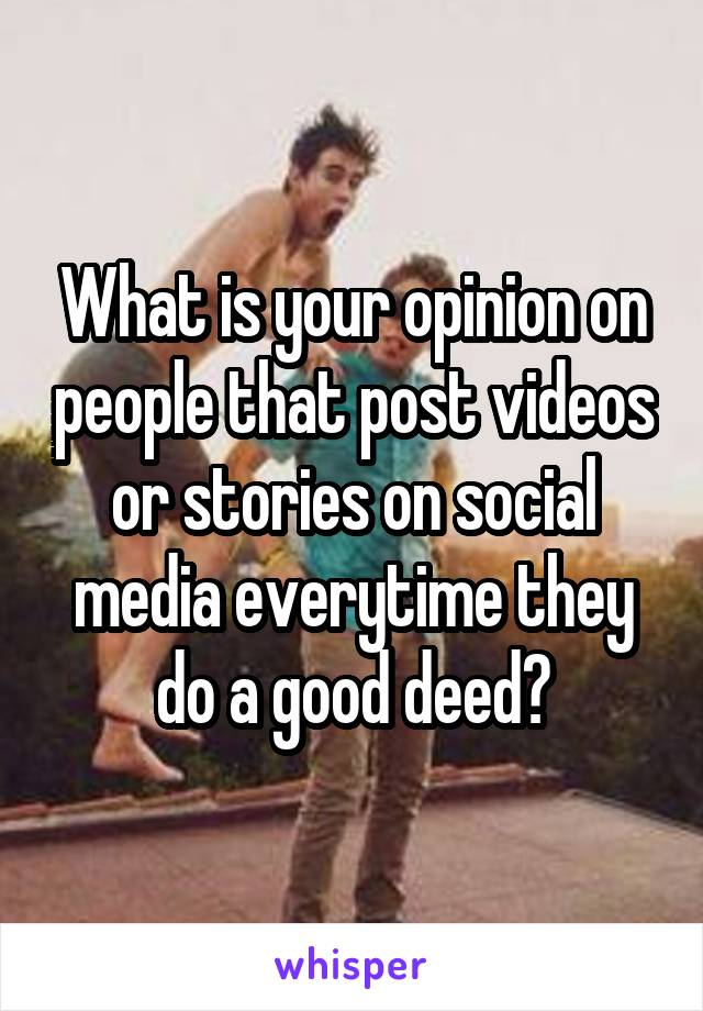 What is your opinion on people that post videos or stories on social media everytime they do a good deed?