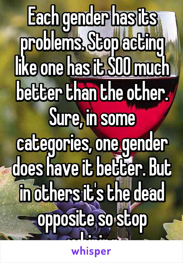 Each gender has its problems. Stop acting like one has it SOO much better than the other. Sure, in some categories, one gender does have it better. But in others it's the dead opposite so stop whining