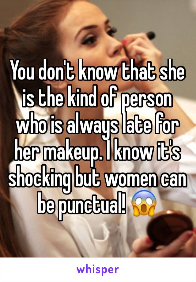 You don't know that she is the kind of person who is always late for her makeup. I know it's shocking but women can be punctual! 😱