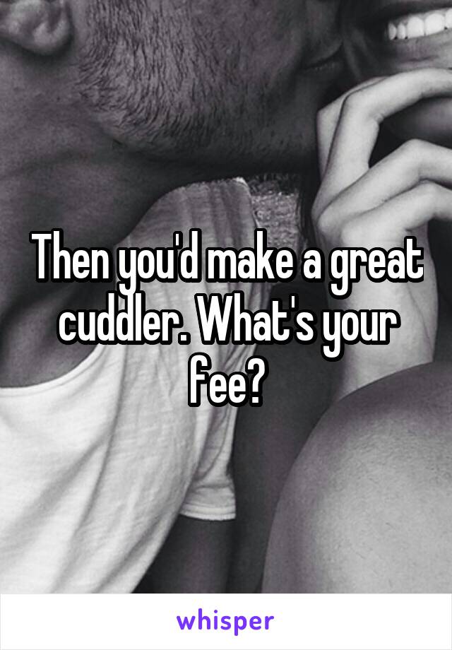 Then you'd make a great cuddler. What's your fee?