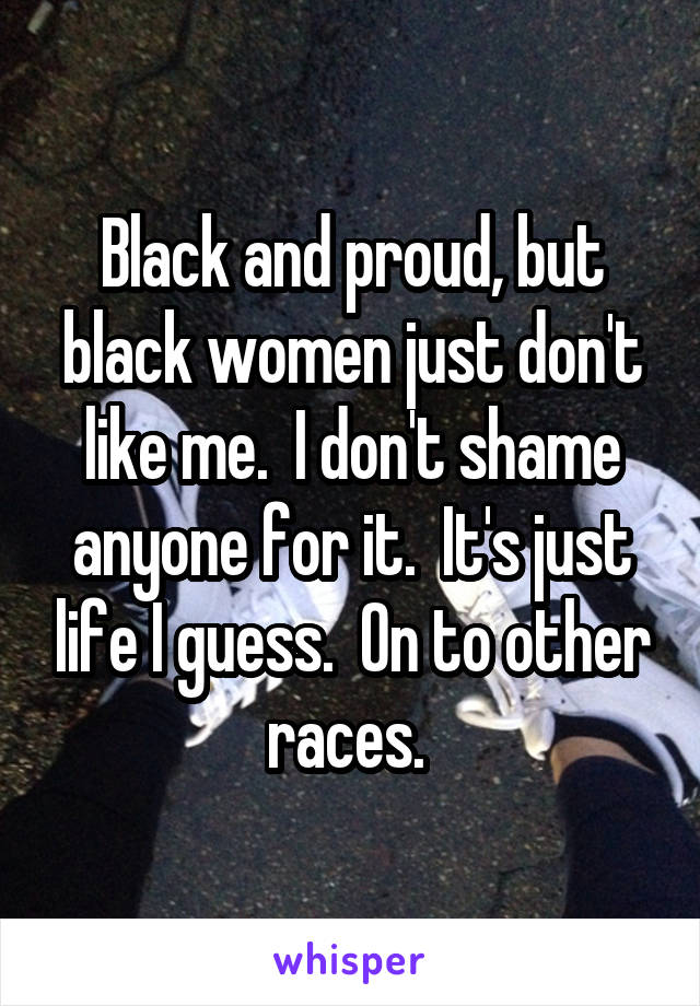 Black and proud, but black women just don't like me.  I don't shame anyone for it.  It's just life I guess.  On to other races. 