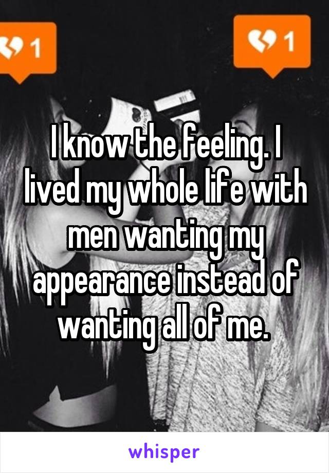 I know the feeling. I lived my whole life with men wanting my appearance instead of wanting all of me. 