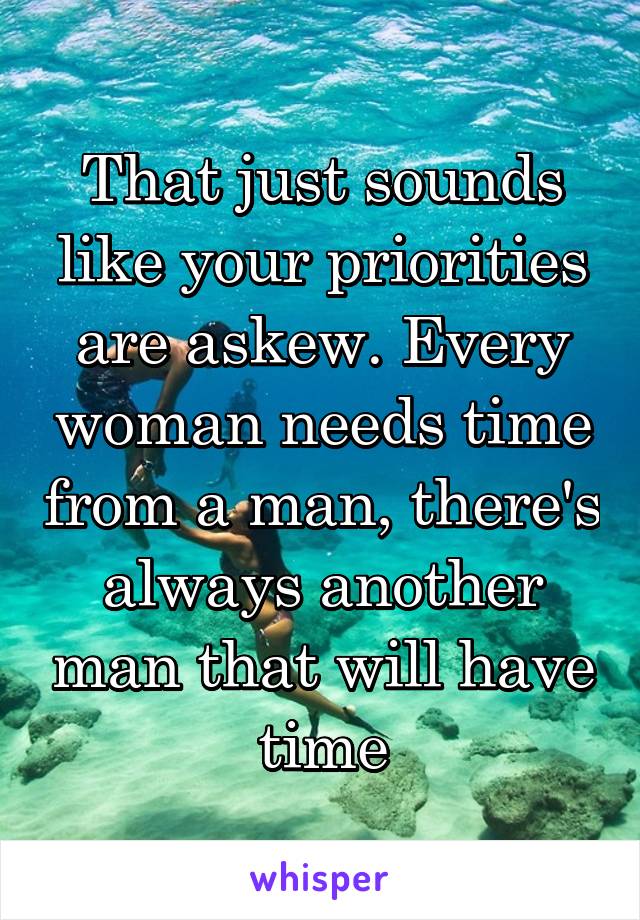 That just sounds like your priorities are askew. Every woman needs time from a man, there's always another man that will have time