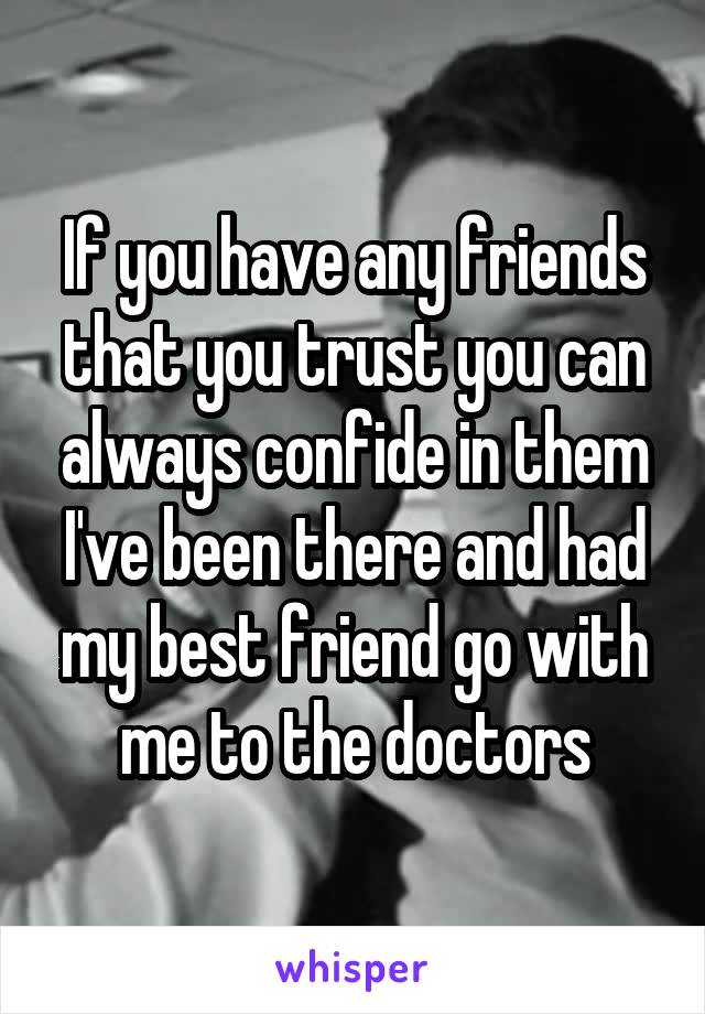 If you have any friends that you trust you can always confide in them I've been there and had my best friend go with me to the doctors