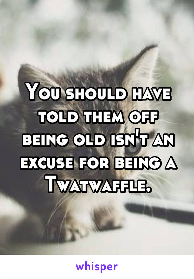 You should have told them off being old isn't an excuse for being a Twatwaffle.