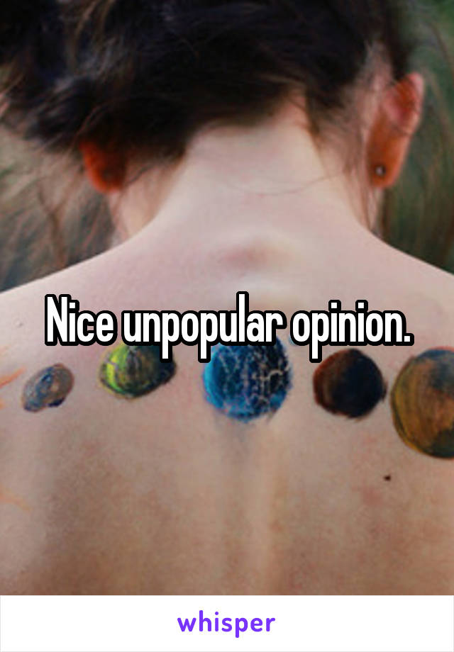 Nice unpopular opinion.