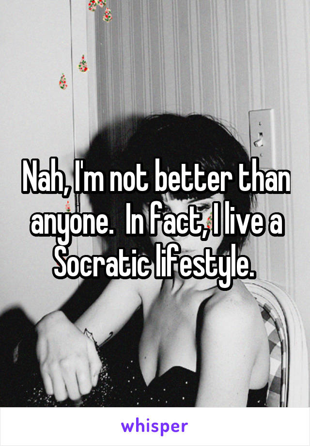 Nah, I'm not better than anyone.  In fact, I live a Socratic lifestyle. 