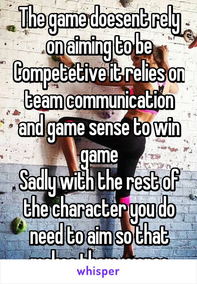 The game doesent rely on aiming to be Competetive it relies on team communication and game sense to win game
Sadly with the rest of the character you do need to aim so that makes them worse