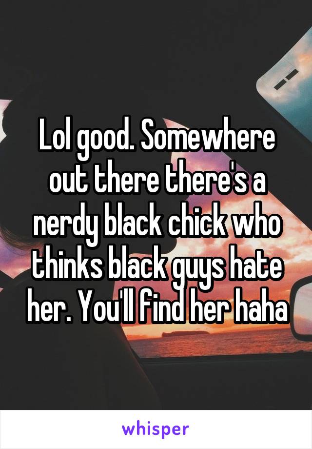 Lol good. Somewhere out there there's a nerdy black chick who thinks black guys hate her. You'll find her haha