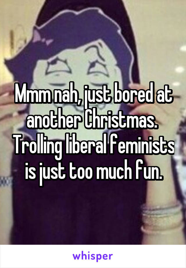 Mmm nah, just bored at another Christmas.  Trolling liberal feminists is just too much fun.