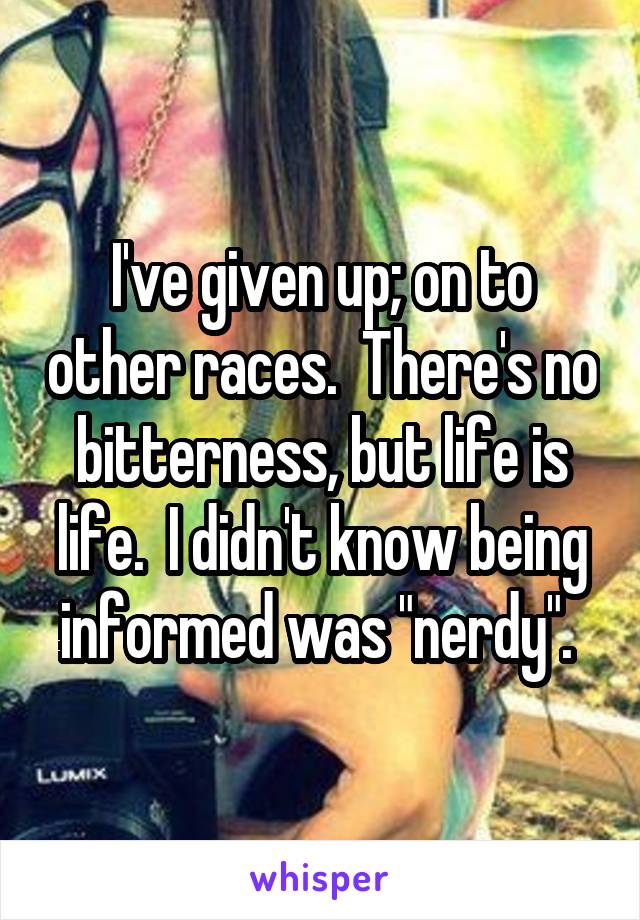 I've given up; on to other races.  There's no bitterness, but life is life.  I didn't know being informed was "nerdy". 