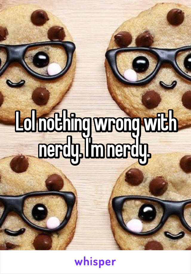 Lol nothing wrong with nerdy. I'm nerdy. 