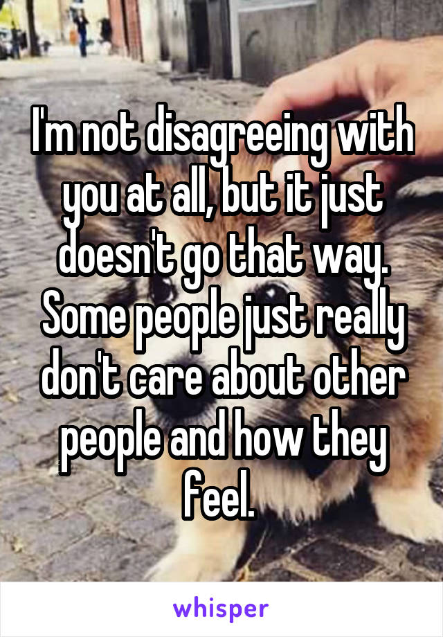 I'm not disagreeing with you at all, but it just doesn't go that way. Some people just really don't care about other people and how they feel. 