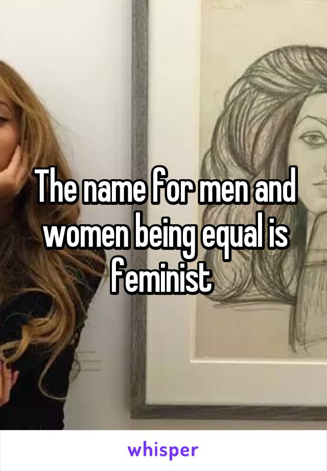 The name for men and women being equal is feminist 