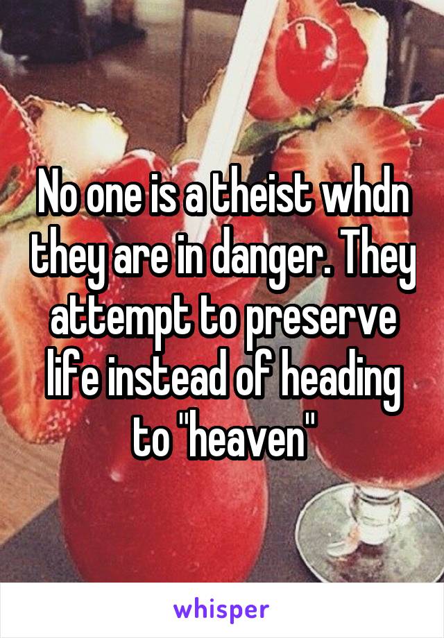 No one is a theist whdn they are in danger. They attempt to preserve life instead of heading to "heaven"