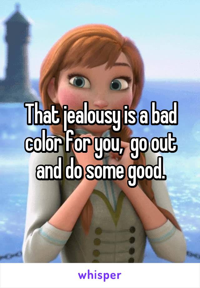 That jealousy is a bad color for you,  go out and do some good.
