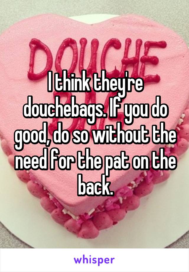 I think they're douchebags. If you do good, do so without the need for the pat on the back.