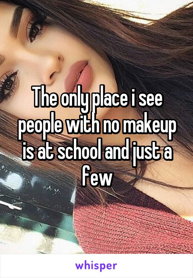 The only place i see people with no makeup is at school and just a few