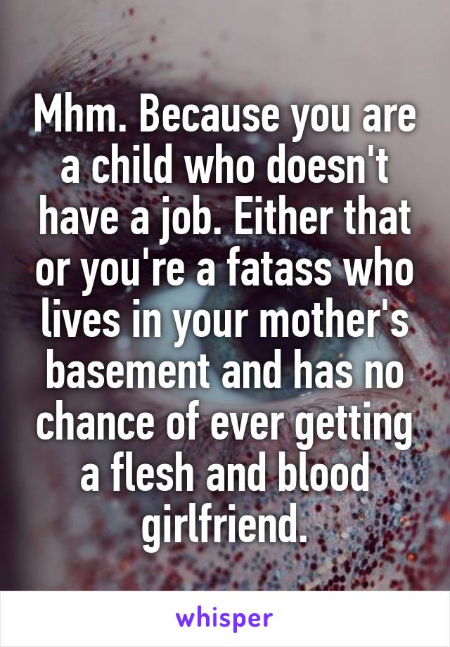 Mhm. Because you are a child who doesn't have a job. Either that or you're a fatass who lives in your mother's basement and has no chance of ever getting a flesh and blood girlfriend.