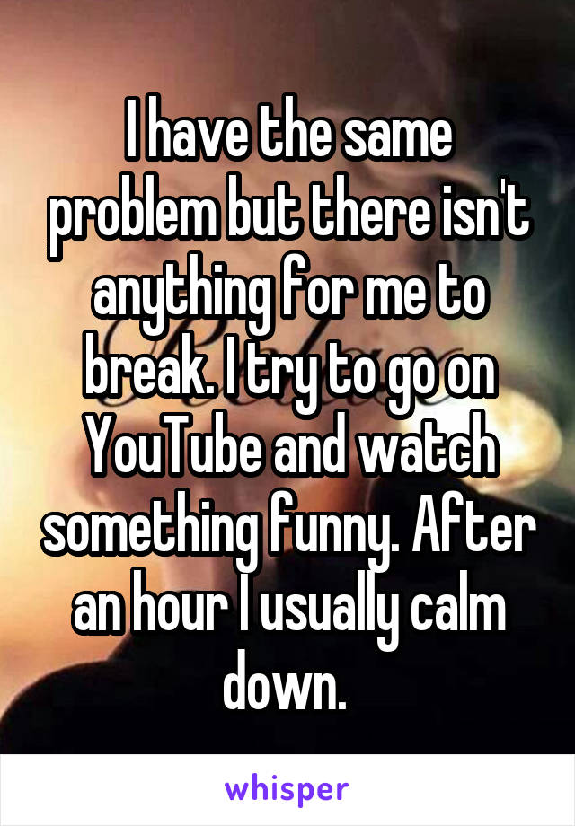 I have the same problem but there isn't anything for me to break. I try to go on YouTube and watch something funny. After an hour I usually calm down. 