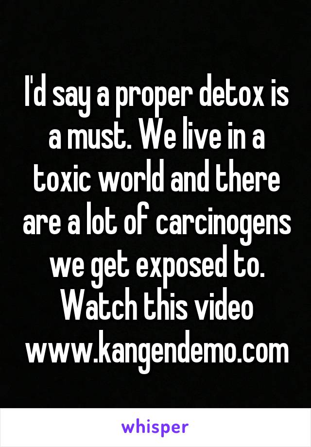 I'd say a proper detox is a must. We live in a toxic world and there are a lot of carcinogens we get exposed to. Watch this video www.kangendemo.com