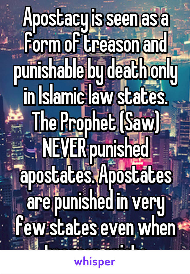 Apostacy is seen as a form of treason and punishable by death only in Islamic law states. The Prophet (Saw) NEVER punished apostates. Apostates are punished in very few states even when treason exists