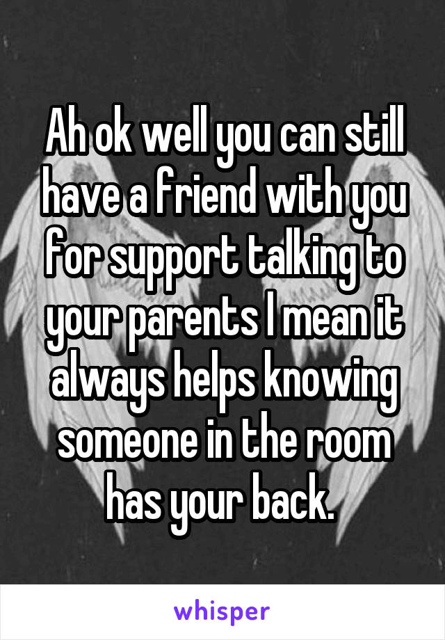 Ah ok well you can still have a friend with you for support talking to your parents I mean it always helps knowing someone in the room has your back. 