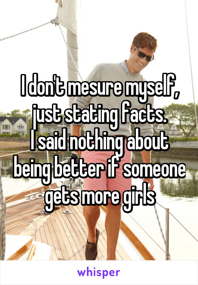 I don't mesure myself, just stating facts.
I said nothing about being better if someone gets more girls