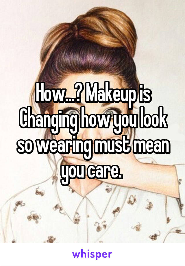 How...? Makeup is Changing how you look so wearing must mean you care. 