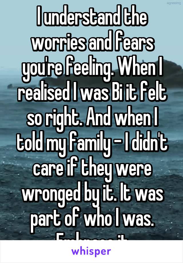 I understand the worries and fears you're feeling. When I realised I was Bi it felt so right. And when I told my family - I didn't care if they were wronged by it. It was part of who I was. Embrace it