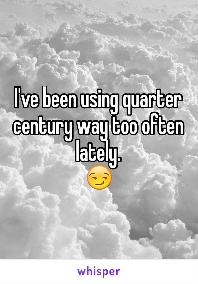 I've been using quarter century way too often lately. 
😏