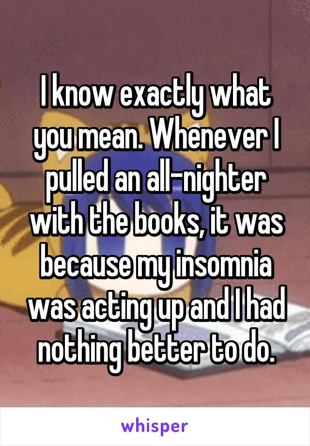 I know exactly what you mean. Whenever I pulled an all-nighter with the books, it was because my insomnia was acting up and I had nothing better to do.