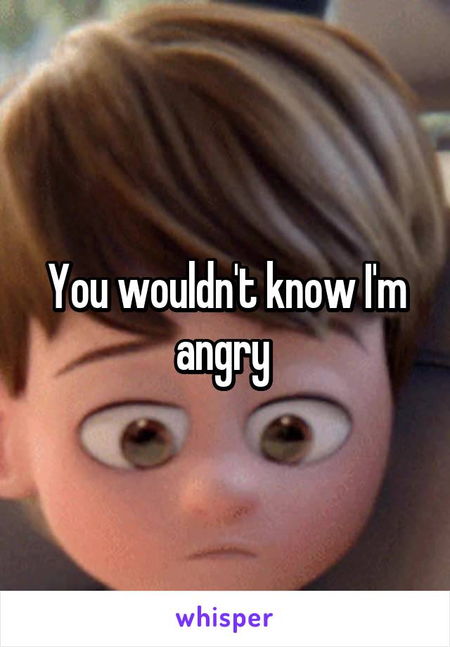 You wouldn't know I'm angry 