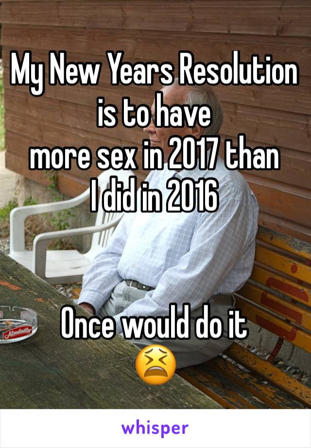 My New Years Resolution is to have 
more sex in 2017 than 
I did in 2016


Once would do it 
😫