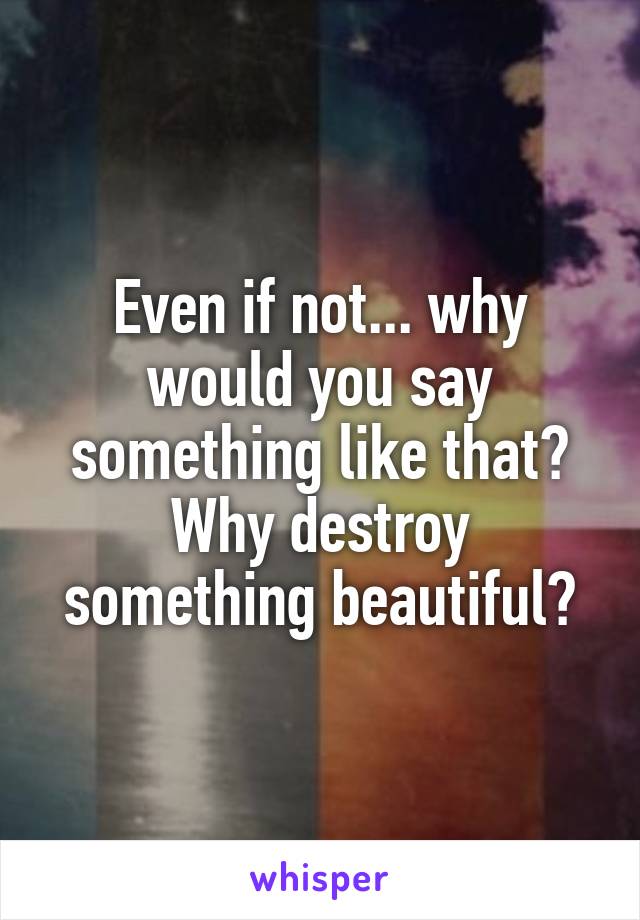 Even if not... why would you say something like that? Why destroy something beautiful?