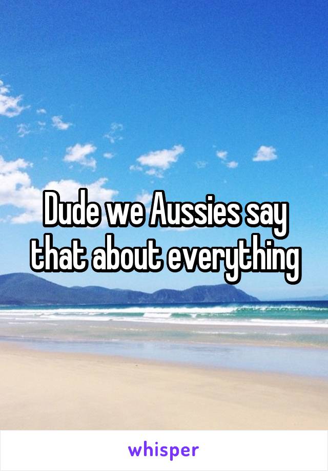 Dude we Aussies say that about everything